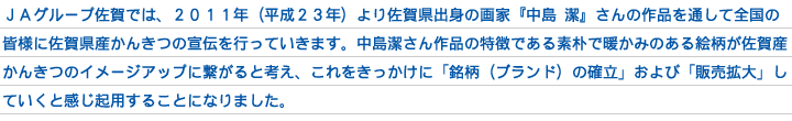 ＪＡグループ佐賀では、２０１１年（平成２３年）より佐賀県出身の画家『中島 潔』さんの作品を通して全国の皆様に佐賀県産かんきつの宣伝を行っていきます。中島潔さん作品の特徴である素朴で暖かみのある絵柄が佐賀産かんきつのイメージアップに繋がると考え、これをきっかけに「銘柄（ブランド）の確立」および「販売拡大」していくと感じ起用することになりました。